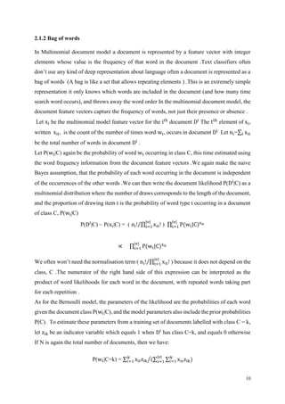 10
2.1.2 Bag of words
In Multinomial document model a document is represented by a feature vector with integer
elements whose value is the frequency of that word in the document .Text classifiers often
don’t use any kind of deep representation about language often a document is represented as a
bag of words (A bag is like a set that allows repeating elements ) .This is an extremely simple
representation it only knows which words are included in the document (and how many time
search word occurs), and throws away the word order In the multinomial document model, the
document feature vectors capture the frequency of words, not just their presence or absence .
Let xi be the multinomial model feature vector for the ith
document Di
The tth
element of xi,
written xit, is the count of the number of times word wt, occurs in document Di
Let ni=∑ xit𝑡
be the total number of words in document Di
.
Let P(wt|C) again be the probability of word wt occurring in class C, this time estimated using
the word frequency information from the document feature vectors .We again make the naive
Bayes assumption, that the probability of each word occurring in the document is independent
of the occurrences of the other words .We can then write the document likelihood P(Di
|C) as a
multinomial distribution where the number of draws corresponds to the length of the document,
and the proportion of drawing item t is the probability of word type t occurring in a document
of class C, P(wt|C)
P(Di
|C) ~ P(xi|C) = ( ni! ∏ xit!
|v|
t=1⁄ ) ∏ P(wt|C)xit
|v|
t=1
∝ ∏ P(wt|C)xit
|v|
t=1
We often won’t need the normalisation term ( ni! ∏ xit!
|v|
t=1⁄ ) because it does not depend on the
class, C .The numerator of the right hand side of this expression can be interpreted as the
product of word likelihoods for each word in the document, with repeated words taking part
for each repetition .
As for the Bernoulli model, the parameters of the likelihood are the probabilities of each word
given the document class P(wt|C), and the model parameters also include the prior probabilities
P(C). To estimate these parameters from a training set of documents labelled with class C = k,
let zik be an indicator variable which equals 1 when Di
has class C=k, and equals 0 otherwise
If N is again the total number of documents, then we have:
P(wt|C=k) = ∑ xitzik
𝑁
𝑖=1 (∑ ∑ xiszik)𝑁
𝑖=1
|𝑣|
𝑠=1⁄
 