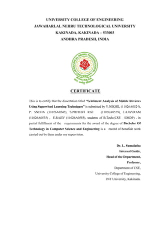 UNIVERSITY COLLEGE OF ENGINEERING
JAWAHARLAL NEHRU TECHNOLOGICAL UNIVERSITY
KAKINADA, KAKINADA – 533003
ANDHRA PRADESH, INDIA
CERTIFICATE
This is to certify that the dissertation titled “Sentiment Analysis of Mobile Reviews
Using Supervised Learning Techniques” is submitted by Y.NIKHIL (11026A0524),
P. SNEHA (11026A0542), S.PRITHVI RAJ (11026A0529), I.AJAYRAM
(11026A0535) , E.RAJIV (11026A0555), students of B.Tech.(CSE - IIMDP) , in
partial fulfillment of the requirements for the award of the degree of Bachelor Of
Technology in Computer Science and Engineering is a record of bonafide work
carried out by them under my supervision.
Dr. L. Sumalatha
Internal Guide,
Head of the Department,
Professor,
Department of CSE,
University College of Engineering,
JNT University, Kakinada.
 