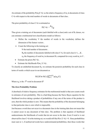 11
An estimate of the probability P(wt|C=k) as the relative frequency of wt in documents of class
C=k with respect to the total number of words in documents of that class .
The prior probability of class C=k is estimated as
P(C=k) =
Nt
𝑁⁄
Thus given a training set of documents (each labelled with a class) and a set of K classes, we
can estimate a multinomial text classification model as follows:
 Define the vocabulary V the number of words in the vocabulary defines the
dimension of the feature vectors .
 Count the following in the training set:
N the total number of documents .
Nk the number of documents labelled with class C=k, for each class k=1,...,K .
xit the frequency of word wt in document Di, computed for every word wt in V .
 Estimate the priors P(C=k) .
 Estimate the likelihoods P(wt | C=k) .
To classify an unlabelled document Dj, we estimate the posterior probability for each class in
terms of words u which occur in our document as
P(C|Di
)∝ P(C) ∏ p(uh/𝐶)
𝑙en(Di)
h=1
Where uh is the ith
word in document Di
The Zero Probability Problem
A drawback of relative frequency estimates for the multinomial model is that zero counts result
in estimates of zero probability .This is a bad thing because the Naive Bayes equation for the
likelihood involves taking a product of probabilities if any one of the terms of the product is
zero, then the whole product is zero .This means that the probability of the document belonging
to that particular class is zero which is impossible .
Just because a word does not occur in a document class in the training data does not mean that
it cannot occur in any document of that class .The problem is that equation of likelihood
underestimates the likelihoods of words that do not occur in the data .Even if word w is not
observed for class C=k in the training set, we would still like P(w | C=k) > 0 . Since probabilities
must sum to 1, if unobserved words have underestimated probabilities, then those words that
 