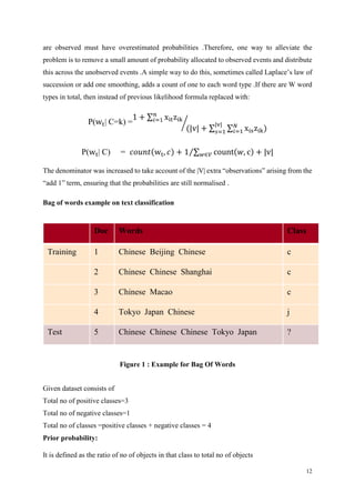 12
are observed must have overestimated probabilities .Therefore, one way to alleviate the
problem is to remove a small amount of probability allocated to observed events and distribute
this across the unobserved events .A simple way to do this, sometimes called Laplace’s law of
succession or add one smoothing, adds a count of one to each word type .If there are W word
types in total, then instead of previous likelihood formula replaced with:
P(wt| C=k) =
1 + ∑ xitzik
𝑛
𝑖=1
(|v| + ∑ ∑ xiszik)𝑁
𝑖=1
|v|
𝑠=1
⁄
P(wt| C) = 𝑐𝑜𝑢𝑛𝑡(wt, 𝑐) + 1 ∑ count(𝑤, c) + |v|𝑤∈𝑉⁄
The denominator was increased to take account of the |V| extra “observations” arising from the
“add 1” term, ensuring that the probabilities are still normalised .
Bag of words example on text classification
Figure 1 : Example for Bag Of Words
Given dataset consists of
Total no of positive classes=3
Total no of negative classes=1
Total no of classes =positive classes + negative classes = 4
Prior probability:
It is defined as the ratio of no of objects in that class to total no of objects
Doc Words Class
Training 1 Chinese Beijing Chinese c
2 Chinese Chinese Shanghai c
3 Chinese Macao c
4 Tokyo Japan Chinese j
Test 5 Chinese Chinese Chinese Tokyo Japan ?
 
