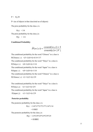 13
P = 𝑁𝑐 𝑁⁄
P= (no of objects in that class/total no of objects)
The prior probability for the class c is
P(c) = 3/4
The prior probability for the class j is
P(j) = 1/4
Conditional Probability:
||)(
1),(
)|(ˆ
Vccount
cwcount
cwP



The conditional probability for the word “Chinese” in c class is
P(Chinese | c) =(5+1)/(8+6)=6/14=3/7
The conditional probability for the word “Tokyo” in c class is
P(Tokyo | c) =(0+1)/(8+6)=1/14
The conditional probability for the word “Japan” in c class is
P(Japan | c) =(0+1)/(8+6)=1/14
The conditional probability for the word “Chinese” in c class is
P(Chinese | c) =(1+1)/(3+6)=2/9
The conditional probability for the word “Tokyo” in c class is
P(Tokyo | j) =(1+1)/(3+6)=2/9
The conditional probability for the word “Japan” in c class is
P(Japan | j) =(1+1)/(3+6)=2/9
Posterior probability
The posterior probability for the class c is
P(c) = 3/4*3/7*3/7*3/7*1/14*1/14
= 0 0003
The posterior probability for the class j is
P(j) = 1/4*2/9*2/9*2/9*2/9*2/9
= 0 0001
 
