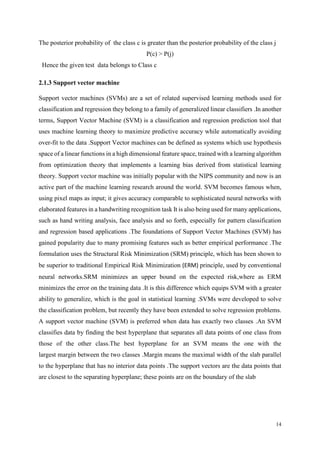 14
The posterior probability of the class c is greater than the posterior probability of the class j
P(c) > P(j)
Hence the given test data belongs to Class c
2.1.3 Support vector machine
Support vector machines (SVMs) are a set of related supervised learning methods used for
classification and regression they belong to a family of generalized linear classifiers .In another
terms, Support Vector Machine (SVM) is a classification and regression prediction tool that
uses machine learning theory to maximize predictive accuracy while automatically avoiding
over-fit to the data .Support Vector machines can be defined as systems which use hypothesis
space of a linear functions in a high dimensional feature space, trained with a learning algorithm
from optimization theory that implements a learning bias derived from statistical learning
theory. Support vector machine was initially popular with the NIPS community and now is an
active part of the machine learning research around the world. SVM becomes famous when,
using pixel maps as input; it gives accuracy comparable to sophisticated neural networks with
elaborated features in a handwriting recognition task It is also being used for many applications,
such as hand writing analysis, face analysis and so forth, especially for pattern classification
and regression based applications .The foundations of Support Vector Machines (SVM) has
gained popularity due to many promising features such as better empirical performance .The
formulation uses the Structural Risk Minimization (SRM) principle, which has been shown to
be superior to traditional Empirical Risk Minimization (ERM) principle, used by conventional
neural networks.SRM minimizes an upper bound on the expected risk,where as ERM
minimizes the error on the training data .It is this difference which equips SVM with a greater
ability to generalize, which is the goal in statistical learning .SVMs were developed to solve
the classification problem, but recently they have been extended to solve regression problems.
A support vector machine (SVM) is preferred when data has exactly two classes .An SVM
classifies data by finding the best hyperplane that separates all data points of one class from
those of the other class.The best hyperplane for an SVM means the one with the
largest margin between the two classes .Margin means the maximal width of the slab parallel
to the hyperplane that has no interior data points .The support vectors are the data points that
are closest to the separating hyperplane; these points are on the boundary of the slab
 