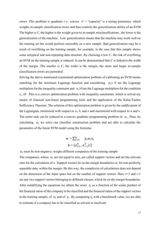 17
errors .This problem is quadratic i e convex C = “capacity” is a tuning parameter, which
weights in-sample classification errors and thus controls the generalization ability of an SVM
The higher is C, the higher is the weight given to in-sample misclassifications , the lower is the
generalization of the machine . Low generalization means that the machine may work well on
the training set but would perform miserably on a new sample .Bad generalization may be a
result of overfitting on the training sample, for example, in the case that this sample shows
some untypical and non-repeating data structure .By choosing a low C, the risk of overfitting
an SVM on the training sample is reduced .It can be demonstrated that C is linked to the width
of the margin .The smaller is C, the wider is the margin, the more and larger in-sample
classification errors are permitted .
Solving the above mentioned constrained optimization problem of calibrating an SVM means
searching for the minimum Lagrange function and considering 𝛼𝑖≥ 0 are the Lagrange
multipliers for the inequality constraint and 𝑣𝑖≥0 are the Lagrange multipliers for the condition
𝜀𝑖 ≥0 .This is a convex optimization problem with inequality constraints, which is solved my
means of classical non-linear programming tools and the application of the Kuhn-Tucker
Sufficiency Theorem .The solution of this optimisation problem is given by the saddle-point of
the Lagrangian, minimized with respect to w, b, and 𝜀 and maximized with respect to α and ν.
The entire task can be reduced to a convex quadratic programming problem in 𝛼𝑖 .Thus, by
calculating 𝛼𝑖 we solve our classifier construction problem and are able to calculate the
parameters of the linear SVM model using the formulas
w = ∑ 𝑛
𝑖=1 𝑦𝑖 𝛼𝑖 𝑥𝑖
b = (𝑥+1
𝑇
, 𝑥−1
𝑇
)/2
𝛼𝑖 must be non-negative, weighs different companies of the training sample
The companies, whose 𝛼𝑖 are not equal to zero, are called support vectors and are the relevant
ones for the calculation of w .Support vectors lie on the margin boundaries or, for non-perfectly
separable data, within the margin .By this way, the complexity of calculations does not depend
on the dimension of the input space but on the number of support vectors .Here x+1 and x-1
are any two support vectors belonging to different classes, which lie on the margin boundaries.
After simplifying the equations we obtain the score 𝑧𝑗 as a function of the scalar product of
the financial ratios of the company to be classified and the financial ratios of the support vectors
in the training sample, of 𝛼𝑖 and of 𝑦𝑖 .By comparing 𝑧𝑗 with a benchmark value, we are able
to estimate if a company has to be classified as solvent or insolvent
 