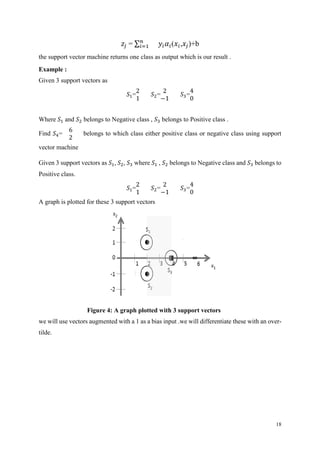 18
𝑧𝑗 = ∑ 𝑛
𝑖=1 𝑦𝑖 𝛼𝑖(𝑥𝑖,𝑥𝑗)+b
the support vector machine returns one class as output which is our result .
Example :
Given 3 support vectors as
𝑆1=
2
1
𝑆2=
2
−1
𝑆3=
4
0
Where 𝑆1 and 𝑆2 belongs to Negative class , 𝑆3 belongs to Positive class .
Find 𝑆4=
6
2
belongs to which class either positive class or negative class using support
vector machine
Given 3 support vectors as 𝑆1, 𝑆2, 𝑆3 where 𝑆1 , 𝑆2 belongs to Negative class and 𝑆3 belongs to
Positive class.
𝑆1=
2
1
𝑆2=
2
−1
𝑆3=
4
0
A graph is plotted for these 3 support vectors
Figure 4: A graph plotted with 3 support vectors
we will use vectors augmented with a 1 as a bias input .we will differentiate these with an over-
tilde.
 