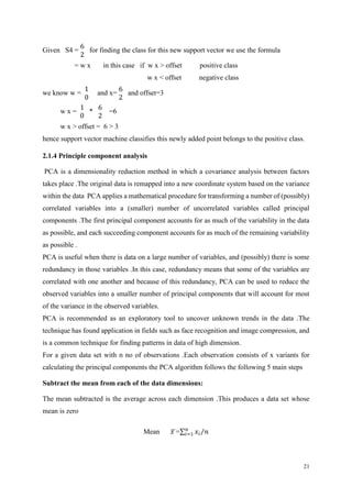 21
Given S4 =
6
2
for finding the class for this new support vector we use the formula
= w x in this case if w x > offset positive class
w x < offset negative class
we know w =
1
0
and x=
6
2
and offset=3
w x =
1
0
*
6
2
=6
w x > offset = 6 > 3
hence support vector machine classifies this newly added point belongs to the positive class.
2.1.4 Principle component analysis
PCA is a dimensionality reduction method in which a covariance analysis between factors
takes place .The original data is remapped into a new coordinate system based on the variance
within the data PCA applies a mathematical procedure for transforming a number of (possibly)
correlated variables into a (smaller) number of uncorrelated variables called principal
components .The first principal component accounts for as much of the variability in the data
as possible, and each succeeding component accounts for as much of the remaining variability
as possible .
PCA is useful when there is data on a large number of variables, and (possibly) there is some
redundancy in those variables .In this case, redundancy means that some of the variables are
correlated with one another and because of this redundancy, PCA can be used to reduce the
observed variables into a smaller number of principal components that will account for most
of the variance in the observed variables.
PCA is recommended as an exploratory tool to uncover unknown trends in the data .The
technique has found application in fields such as face recognition and image compression, and
is a common technique for finding patterns in data of high dimension.
For a given data set with n no of observations .Each observation consists of x variants for
calculating the principal components the PCA algorithm follows the following 5 main steps
Subtract the mean from each of the data dimensions:
The mean subtracted is the average across each dimension .This produces a data set whose
mean is zero
Mean 𝑥̅=∑ 𝑥𝑖
𝑛
𝑖=1 𝑛⁄
 