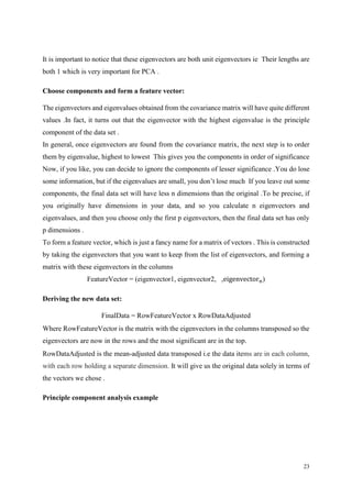 23
It is important to notice that these eigenvectors are both unit eigenvectors ie Their lengths are
both 1 which is very important for PCA .
Choose components and form a feature vector:
The eigenvectors and eigenvalues obtained from the covariance matrix will have quite different
values .In fact, it turns out that the eigenvector with the highest eigenvalue is the principle
component of the data set .
In general, once eigenvectors are found from the covariance matrix, the next step is to order
them by eigenvalue, highest to lowest This gives you the components in order of significance
Now, if you like, you can decide to ignore the components of lesser significance .You do lose
some information, but if the eigenvalues are small, you don’t lose much If you leave out some
components, the final data set will have less n dimensions than the original .To be precise, if
you originally have dimensions in your data, and so you calculate n eigenvectors and
eigenvalues, and then you choose only the first p eigenvectors, then the final data set has only
p dimensions .
To form a feature vector, which is just a fancy name for a matrix of vectors . This is constructed
by taking the eigenvectors that you want to keep from the list of eigenvectors, and forming a
matrix with these eigenvectors in the columns
FeatureVector = (eigenvector1, eigenvector2, ,eigenvector 𝑛)
Deriving the new data set:
FinalData = RowFeatureVector x RowDataAdjusted
Where RowFeatureVector is the matrix with the eigenvectors in the columns transposed so the
eigenvectors are now in the rows and the most significant are in the top.
RowDataAdjusted is the mean-adjusted data transposed i.e the data items are in each column,
with each row holding a separate dimension. It will give us the original data solely in terms of
the vectors we chose .
Principle component analysis example
 