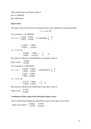 26
After simplifying we get Eigen values as
λ1= 16 36809984
λ2= 0 007462657
Eigen vector
The eigen vectors for the given two dimension data set are obtained by using the formula
( A − λ I) x = 0
If we consider λ =16 36809984
( A − λ I) =
6 4228 7 9876
7 9876 9 9528
- ( 16 36809984)
1 0
0 1
=
−9 9453 7 9876
7 9876 −6 4153
( A − λ I) x = 0
=
−9 9453 7 9876
7 9876 −6 4153
*
𝑎
𝑏
=0
By using row reduction and simplifying we get eigen vector as
Eigen vector =
0 6262
0 7797
If we consider λ = 0 007462657
( A − λ I) =
6 4228 7 9876
7 9876 9 9528
- (0 007462657)
1 0
0 1
=
6 4153 7 9876
7 9876 8 9925
( A − λ I) x = 0
=
6 4153 7 9876
7 9876 8 9925
*
𝑎
𝑏
=0
By using row reduction and simplifying we get eigen vector as
Eigen vector=
0 7797
−0 6262
coordinates of data point in the direction of eigen vectors
This is obtained by multiplying centered data matrix to the eigen vector matrix
Eigen vector matrix =
0 6262 0 7797
0 7797 −0 6262
 