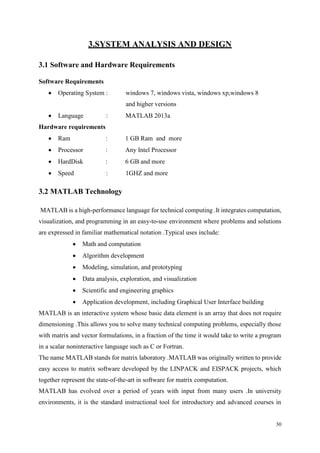 30
3.SYSTEM ANALYSIS AND DESIGN
3.1 Software and Hardware Requirements
Software Requirements
 Operating System : windows 7, windows vista, windows xp,windows 8
and higher versions
 Language : MATLAB 2013a
Hardware requirements
 Ram : 1 GB Ram and more
 Processor : Any Intel Processor
 HardDisk : 6 GB and more
 Speed : 1GHZ and more
3.2 MATLAB Technology
MATLAB is a high-performance language for technical computing .It integrates computation,
visualization, and programming in an easy-to-use environment where problems and solutions
are expressed in familiar mathematical notation .Typical uses include:
 Math and computation
 Algorithm development
 Modeling, simulation, and prototyping
 Data analysis, exploration, and visualization
 Scientific and engineering graphics
 Application development, including Graphical User Interface building
MATLAB is an interactive system whose basic data element is an array that does not require
dimensioning .This allows you to solve many technical computing problems, especially those
with matrix and vector formulations, in a fraction of the time it would take to write a program
in a scalar noninteractive language such as C or Fortran.
The name MATLAB stands for matrix laboratory .MATLAB was originally written to provide
easy access to matrix software developed by the LINPACK and EISPACK projects, which
together represent the state-of-the-art in software for matrix computation.
MATLAB has evolved over a period of years with input from many users .In university
environments, it is the standard instructional tool for introductory and advanced courses in
 