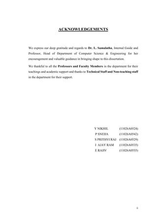 ii
ACKNOWLEDGEMENTS
We express our deep gratitude and regards to Dr. L. Sumalatha, Internal Guide and
Professor, Head of Department of Computer Science & Engineering for her
encouragement and valuable guidance in bringing shape to this dissertation.
We thankful to all the Professors and Faculty Members in the department for their
teachings and academic support and thanks to Technical Staff and Non-teaching staff
in the department for their support.
Y NIKHIL (11026A0524)
P SNEHA (11026A0542)
S PRITHVI RAJ (11026A0529)
I AJAY RAM (11026A0535)
E RAJIV (11026A0555)
 