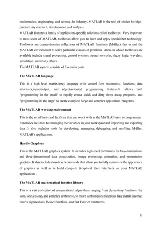 31
mathematics, engineering, and science .In industry, MATLAB is the tool of choice for high-
productivity research, development, and analysis.
MATLAB features a family of application-specific solutions called toolboxes .Very important
to most users of MATLAB, toolboxes allow you to learn and apply specialized technology.
Toolboxes are comprehensive collections of MATLAB functions (M-files) that extend the
MATLAB environment to solve particular classes of problems Areas in which toolboxes are
available include signal processing, control systems, neural networks, fuzzy logic, wavelets,
simulation, and many others .
The MATLAB system consists of five main parts:
The MATLAB language
This is a high-level matrix/array language with control flow statements, functions, data
structures,input/output, and object-oriented programming features.It allows both
"programming in the small" to rapidly create quick and dirty throw-away programs, and
"programming in the large" to create complete large and complex application programs .
The MATLAB working environment
This is the set of tools and facilities that you work with as the MATLAB user or programmer.
It includes facilities for managing the variables in your workspace and importing and exporting
data .It also includes tools for developing, managing, debugging, and profiling M-files,
MATLAB's applications.
Handle Graphics
This is the MATLAB graphics system .It includes high-level commands for two-dimensional
and three-dimensional data visualization, image processing, animation, and presentation
graphics .It also includes low-level commands that allow you to fully customize the appearance
of graphics as well as to build complete Graphical User Interfaces on your MATLAB
applications .
The MATLAB mathematical function library
This is a vast collection of computational algorithms ranging from elementary functions like
sum, sine, cosine, and complex arithmetic, to more sophisticated functions like matrix inverse,
matrix eigenvalues, Bessel functions, and fast Fourier transforms.
 