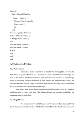 39
Count=0;
for j=i+1:Length(DataSet)
Value 2= DataSet(j,1);
If Strcmp(Value 1, Value 2)
Count=count+1;
end
end
for k=1:Length(DataSetCount)
Value 3=DataSetCount(k,1);
if strcmp(Value 1, Value 3)
else
DataSetCount(k,1)=Value 1;
DataSetCount(k,1)=count;
K=k+1;
end
end
end
4.3 Training And Testing
4.3.1 Naïve Bayes :
This method mainly concentrates on the attributes Training Phase involves the
Elimination of Special Characters and Conversion to Lower case and Word Count stages are
used in this method .The DataSet obtained from the WordCount is passed to another stage
where all the neutral words are eliminated by using Positive and Negative words .Finally the
obtained DataSet is given as a input to the Naïve Bayes method and along with that Sentiment
polarities are calculated carefully and given as input.
In the testing phase the test data is passed through the Elimination of Special Characters
and Conversion to Lower case stage .The prior,conditional and posterior probabilities are
calculated using the input data .
4.3.2 Bag of Words :
The Elimination of Special Characters and Conversion to Lower case and Word
Count stages are used in this method .The DataSet obtained from the WordCount is passed to
 