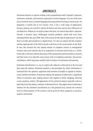 iii
ABSTRACT
Sentiment analysis or opinion mining is the computational study of people’s opinions,
sentiments, attitudes, and emotions expressed in written language. It is one of the most
active research areas in natural language processing and text mining in recent years. Its
popularity is mainly due to two reasons. First, it has a wide range of applications
because opinions are central to almost all human activities and are key influencers of
our behaviors. Whenever we need to make a decision, we want to hear other’s opinions.
Second, it presents many challenging research problems, which had never been
attempted before the year 2000. Part of the reason for the lack of study before was that
there was little opinionated text in digital forms. It is thus no surprise that the inception
and the rapid growth of the field coincide with those of the social media on the Web.
In fact, the research has also spread outside of computer science to management
sciences and social sciences due to its importance to business and society as a whole.
In this talk, I will start with the discussion of the mainstream sentiment analysis research
and then move on to describe some recent work on modeling comments, discussions,
and debates, which represents another kind of analysis of sentiments and opinions.
Sentiment classification is a way to analyze the subjective information in the text and
then mine the opinion. Sentiment analysis is the procedure by which information is
extracted from the opinions, appraisals and emotions of people in regards to entities,
events and their attributes. In decision making, the opinions of others have a significant
effect on customers ease, making choices with regards to online shopping, choosing
events, products, entities. The approaches of text sentiment analysis typically work at a
particular level like phrase, sentence or document level. This paper aims at analyzing a
solution for the sentiment classification at a fine-grained level, namely the sentence
level in which polarity of the sentence can be given by three categories as positive,
negative and neutral.
 