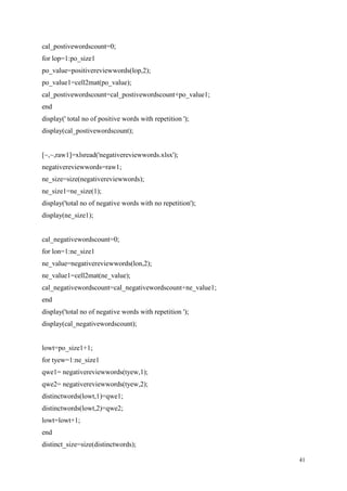 41
cal_postivewordscount=0;
for lop=1:po_size1
po_value=positivereviewwords(lop,2);
po_value1=cell2mat(po_value);
cal_postivewordscount=cal_postivewordscount+po_value1;
end
display(' total no of positive words with repetition ');
display(cal_postivewordscount);
[~,~,raw1]=xlsread('negativereviewwords.xlsx');
negativereviewwords=raw1;
ne_size=size(negativereviewwords);
ne_size1=ne_size(1);
display('total no of negative words with no repetition');
display(ne_size1);
cal_negativewordscount=0;
for lon=1:ne_size1
ne_value=negativereviewwords(lon,2);
ne_value1=cell2mat(ne_value);
cal_negativewordscount=cal_negativewordscount+ne_value1;
end
display('total no of negative words with repetition ');
display(cal_negativewordscount);
lowt=po_size1+1;
for tyew=1:ne_size1
qwe1= negativereviewwords(tyew,1);
qwe2= negativereviewwords(tyew,2);
distinctwords(lowt,1)=qwe1;
distinctwords(lowt,2)=qwe2;
lowt=lowt+1;
end
distinct_size=size(distinctwords);
 