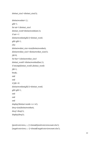 42
distinct_size1=distinct_size(1);
distinctwordset={};
gfd=1;
for utr=1:distinct_size1
distinct_word=distinctwords(utr,1);
if utr==1
distinctwordset(gfd,1)=distinct_word;
gfd=gfd+1;
else
distinctwrdset_size=size(distinctwordset);
distinctwrdset_size1=distinctwrdset_size(1);
jfd=0;
for hur=1:distinctwrdset_size1
distinct_word1=distinctwordset(hur,1);
if strcmp(distinct_word1,distinct_word)
jfd=1;
break;
end
end
if jfd==0
distinctwordset(gfd,1)=distinct_word;
gfd=gfd+1;
end
end
end
display('distinct words i e v is');
dwq=size(distinctwordset);
dwq1=dwq(1);
display(dwq1);
[positivereviews,~,~]=xlsread('positivereviewcount.xlsx');
[negativereviews,~,~]=xlsread('negativereviewcount.xlsx');
 