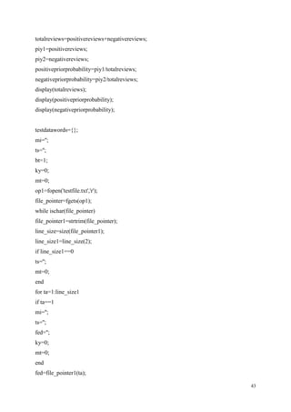 43
totalreviews=positivereviews+negativereviews;
piy1=positivereviews;
piy2=negativereviews;
positivepriorprobability=piy1/totalreviews;
negativepriorprobability=piy2/totalreviews;
display(totalreviews);
display(positivepriorprobability);
display(negativepriorprobability);
testdatawords={};
mi='';
ts='';
bt=1;
ky=0;
mt=0;
op1=fopen('testfile.txt','r');
file_pointer=fgets(op1);
while ischar(file_pointer)
file_pointer1=strtrim(file_pointer);
line_size=size(file_pointer1);
line_size1=line_size(2);
if line_size1==0
ts='';
mt=0;
end
for ta=1:line_size1
if ta==1
mi='';
ts='';
fed='';
ky=0;
mt=0;
end
fed=file_pointer1(ta);
 