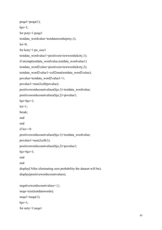 45
poqa1=poqa(1);
hjo=1;
for poty=1:poqa1
testdata_wordvalue=testdatawords(poty,1);
loi=0;
for koty=1:po_size1
testdata_wordvalue1=positivereviewwords(koty,1);
if strcmp(testdata_wordvalue,testdata_wordvalue1)
testdata_word2value=positivereviewwords(koty,2);
testdata_word2value1=cell2mat(testdata_word2value);
povalue=testdata_word2value1+1;
povalue1=num2cell(povalue);
positivewordscountvalues(hjo,1)=testdata_wordvalue;
positivewordscountvalues(hjo,2)=povalue1;
hjo=hjo+1;
loi=1;
break;
end
end
if loi==0
positivewordscountvalues(hjo,1)=testdata_wordvalue;
povalue1=num2cell(1);
positivewordscountvalues(hjo,2)=povalue1;
hjo=hjo+1;
end
end
display('After eliminating zero probability the dataset will be);
display(positivewordscountvalues);
negativewordscountvalues={};
neqa=size(testdatawords);
neqa1=neqa(1);
hjo=1;
for nety=1:neqa1
 