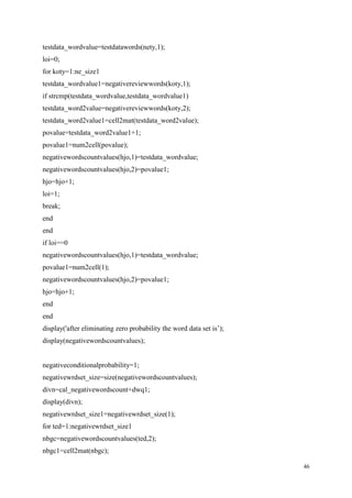 46
testdata_wordvalue=testdatawords(nety,1);
loi=0;
for koty=1:ne_size1
testdata_wordvalue1=negativereviewwords(koty,1);
if strcmp(testdata_wordvalue,testdata_wordvalue1)
testdata_word2value=negativereviewwords(koty,2);
testdata_word2value1=cell2mat(testdata_word2value);
povalue=testdata_word2value1+1;
povalue1=num2cell(povalue);
negativewordscountvalues(hjo,1)=testdata_wordvalue;
negativewordscountvalues(hjo,2)=povalue1;
hjo=hjo+1;
loi=1;
break;
end
end
if loi==0
negativewordscountvalues(hjo,1)=testdata_wordvalue;
povalue1=num2cell(1);
negativewordscountvalues(hjo,2)=povalue1;
hjo=hjo+1;
end
end
display('after eliminating zero probability the word data set is’);
display(negativewordscountvalues);
negativeconditionalprobability=1;
negativewrdset_size=size(negativewordscountvalues);
divn=cal_negativewordscount+dwq1;
display(divn);
negativewrdset_size1=negativewrdset_size(1);
for ted=1:negativewrdset_size1
nbgc=negativewordscountvalues(ted,2);
nbgc1=cell2mat(nbgc);
 
