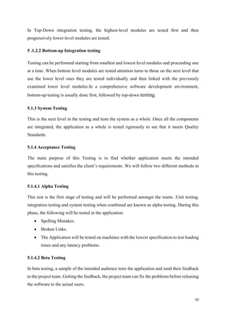 50
In Top-Down integration testing, the highest-level modules are tested first and then
progressively lower-level modules are tested.
5 .1.2.2 Bottom-up Integration testing
Testing can be performed starting from smallest and lowest level modules and proceeding one
at a time .When bottom level modules are tested attention turns to those on the next level that
use the lower level ones they are tested individually and then linked with the previously
examined lower level modules.In a comprehensive software development environment,
bottom-up testing is usually done first, followed by top-down testing.
5.1.3 System Testing
This is the next level in the testing and tests the system as a whole .Once all the components
are integrated, the application as a whole is tested rigorously to see that it meets Quality
Standards.
5.1.4 Acceptance Testing
The main purpose of this Testing is to find whether application meets the intended
specifications and satisfies the client’s requirements .We will follow two different methods in
this testing.
5.1.4.1 Alpha Testing
This test is the first stage of testing and will be performed amongst the teams .Unit testing,
integration testing and system testing when combined are known as alpha testing. During this
phase, the following will be tested in the application:
 Spelling Mistakes.
 Broken Links.
 The Application will be tested on machines with the lowest specification to test loading
times and any latency problems.
5.1.4.2 Beta Testing
In beta testing, a sample of the intended audience tests the application and send their feedback
to the project team .Getting the feedback, the project team can fix the problems before releasing
the software to the actual users.
 