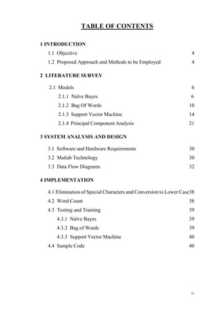 iv
TABLE OF CONTENTS
1 INTRODUCTION
1.1 Objective 4
1.2 Proposed Approach and Methods to be Employed 4
2 LITERATURE SURVEY
2.1 Models 6
2.1.1 Naïve Bayes 6
2.1.2 Bag Of Words 10
2.1.3 Support Vector Machine 14
2.1.4 Principal Component Analysis 21
3 SYSTEM ANALYSIS AND DESIGN
3.1 Software and Hardware Requirements 30
3.2 Matlab Technology 30
3.3 Data Flow Diagrams 32
4 IMPLEMENTATION
4.1 Elimination of Special Characters and Conversion to Lower Case38
4.2 Word Count 38
4.3 Testing and Training 39
4.3.1 Naïve Bayes 39
4.3.2 Bag of Words 39
4.3.3 Support Vector Machine 40
4.4 Sample Code 40
 