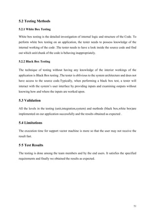 51
5.2 Testing Methods
5.2.1 White Box Testing
White box testing is the detailed investigation of internal logic and structure of the Code. To
perform white box testing on an application, the tester needs to possess knowledge of the
internal working of the code .The tester needs to have a look inside the source code and find
out which unit/chunk of the code is behaving inappropriately.
5.2.2 Black Box Testing
The technique of testing without having any knowledge of the interior workings of the
application is Black Box testing .The tester is oblivious to the system architecture and does not
have access to the source code.Typically, when performing a black box test, a tester will
interact with the system’s user interface by providing inputs and examining outputs without
knowing how and where the inputs are worked upon.
5.3 Validation
All the levels in the testing (unit,integration,system) and methods (black box,white box)are
implemented on our application successfully and the results obtained as expected .
5.4 Limitations
The execution time for support vector machine is more so that the user may not receive the
result fast.
5 5 Test Results
The testing is done among the team members and by the end users. It satisfies the specified
requirements and finally we obtained the results as expected.
 