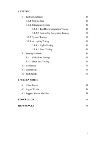 v
5 TESTING
5.1 Testing Strategies 49
5.1.1 Unit Testing 49
5.1.2 Integration Testing 49
5.1.2.1 Top Down Integration Testing 49
5.1.2.2 Bottom Up Integration Testing 50
5.1.3 System Testing 50
5.1.4 Accepting Testing 50
5.1.4.1 Alpha Testing 50
5.1.4.2 Beta Testing 50
5.2 Testing Methods 50
5.2.1 White Box Testing 50
5.2.2 Black Box Testing 51
5.3 Validation 51
5.4 Limitations 51
5.5 Test Results 51
6 SCREEN SHOTS
6.1 Naïve Bayes 53
6.2 Bag of Words 56
6.3 Support Vector Machine 59
CONCLUSION 63
REFERENCES 64
 