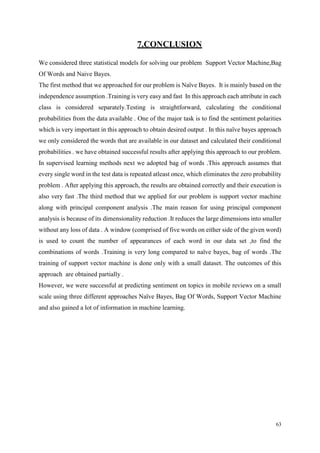 63
7.CONCLUSION
We considered three statistical models for solving our problem Support Vector Machine,Bag
Of Words and Naive Bayes.
The first method that we approached for our problem is Naïve Bayes. It is mainly based on the
independence assumption .Training is very easy and fast In this approach each attribute in each
class is considered separately.Testing is straightforward, calculating the conditional
probabilities from the data available . One of the major task is to find the sentiment polarities
which is very important in this approach to obtain desired output . In this naïve bayes approach
we only considered the words that are available in our dataset and calculated their conditional
probabilities . we have obtained successful results after applying this approach to our problem.
In supervised learning methods next we adopted bag of words .This approach assumes that
every single word in the test data is repeated atleast once, which eliminates the zero probability
problem . After applying this approach, the results are obtained correctly and their execution is
also very fast .The third method that we applied for our problem is support vector machine
along with principal component analysis .The main reason for using principal component
analysis is because of its dimensionality reduction .It reduces the large dimensions into smaller
without any loss of data . A window (comprised of five words on either side of the given word)
is used to count the number of appearances of each word in our data set ,to find the
combinations of words .Training is very long compared to naïve bayes, bag of words .The
training of support vector machine is done only with a small dataset. The outcomes of this
approach are obtained partially .
However, we were successful at predicting sentiment on topics in mobile reviews on a small
scale using three different approaches Naïve Bayes, Bag Of Words, Support Vector Machine
and also gained a lot of information in machine learning.
 