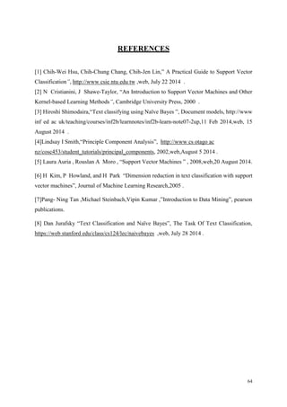 64
REFERENCES
[1] Chih-Wei Hsu, Chih-Chung Chang, Chih-Jen Lin,” A Practical Guide to Support Vector
Classification”, http://www csie ntu edu tw ,web, July 22 2014 .
[2] N Cristianini, J Shawe-Taylor, “An Introduction to Support Vector Machines and Other
Kernel-based Learning Methods”, Cambridge University Press, 2000 .
[3] Hiroshi Shimodaira,“Text classifying using Naïve Bayes ”, Document models, http://www
inf ed ac uk/teaching/courses/inf2b/learnnotes/inf2b-learn-note07-2up,11 Feb 2014,web, 15
August 2014 .
[4]Lindsay I Smith,“Principle Component Analysis”, http://www cs otago ac
nz/cosc453/student_tutorials/principal_components, 2002,web,August 5 2014 .
[5] Laura Auria , Rouslan A Moro , “Support Vector Machines ” , 2008,web,20 August 2014.
[6] H Kim, P Howland, and H Park “Dimension reduction in text classification with support
vector machines”, Journal of Machine Learning Research,2005 .
[7]Pang- Ning Tan ,Michael Steinbach,Vipin Kumar ,”Introduction to Data Mining”, pearson
publications.
[8] Dan Jurafsky “Text Classification and Naïve Bayes”, The Task Of Text Classification,
https://web stanford edu/class/cs124/lec/naivebayes ,web, July 28 2014 .
 