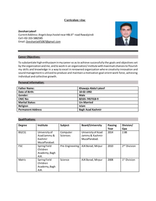 Curriculum vitae
ZeeshanLateef
CurrentAddress:Angelsboyshostel nearHBL6th
road Rawalpindi
Cell +92-333-5882585
Email:Zeeshanlatif1067@gmail.com
Career Objectives:
To substantiate high enthusiasminmycareer so as to achieve successfully the goals and objectives set
by the organizationandme,andto workin an organization/institute withmaximumchancesto flourish
my skills and knowledge in a way to excel in renowned organization where creativity innovation and
soundmanagementis utilized to produce and maintain a motivation goal orient work force, achieving
individual and collective growth.
Personal Information:
Father Name: Khawaja Abdul Lateef
Date of Birth: 10-02-1992
Gender: Male
CNIC No: 82101-7457318-9
Marital Status: Un-Married
Religion Islam
Permanent Address Bagh Azad Kashmir
Qualifications:
Degree Institute Subject Board/University Passing
Year
Division/
Gpa
BS(CS) Universityof
AzadJammu &
Kashmir
Muzaffarabad.
Computer
Sciences
Universityof Azad
Jammu& Kashmir
Muzaffarabad.
2014 2.88
FSC SpringField
Children
Academy,Bagh
AJK.
Pre-Engineering AJKBorad, Mirpur 2010 2nd
Division
Matric SpringField
Children
Academy,Bagh
AJK.
Science AJKBorad, Mirpur 2008 1st
Division
 