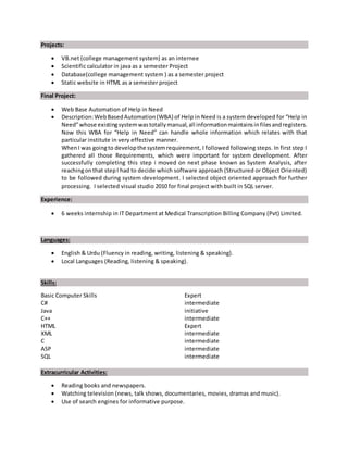 Projects:
 VB.net (college management system) as an internee
 Scientific calculator in java as a semester Project
 Database(college management system ) as a semester project
 Static website in HTML as a semester project
Final Project:
 Web Base Automation of Help in Need
 Description:WebBasedAutomation(WBA) of Help in Need is a system developed for “Help in
Need”whose existingsystemwastotallymanual,all informationmaintainsinfilesandregisters.
Now this WBA for “Help in Need” can handle whole information which relates with that
particular institute in very effective manner.
WhenI was goingto developthe systemrequirement, I followed following steps. In first step I
gathered all those Requirements, which were important for system development. After
successfully completing this step i moved on next phase known as System Analysis, after
reachingonthat stepI had to decide which software approach (Structured or Object Oriented)
to be followed during system development. I selected object oriented approach for further
processing. I selected visual studio 2010 for final project with built in SQL server.
Experience:
 6 weeks internship in IT Department at Medical Transcription Billing Company (Pvt) Limited.
Languages:
 English & Urdu (Fluency in reading, writing, listening & speaking).
 Local Languages (Reading, listening & speaking).
Skills:
Basic Computer Skills Expert
C# intermediate
Java initiative
C++ intermediate
HTML Expert
XML intermediate
C intermediate
ASP intermediate
SQL intermediate
Extracurricular Activities:
 Reading books and newspapers.
 Watching television (news, talk shows, documentaries, movies, dramas and music).
 Use of search engines for informative purpose.
 