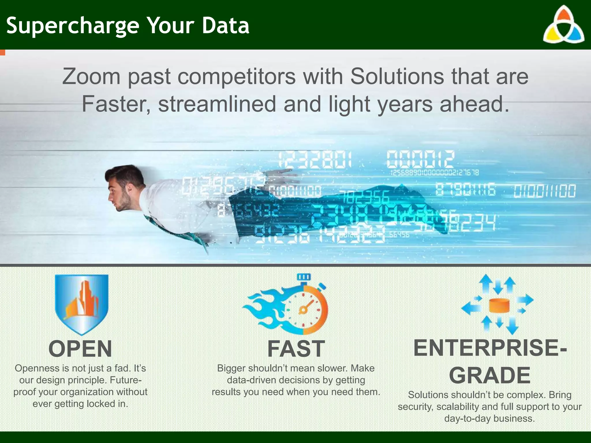 Supercharge Your Data
Zoom past competitors with Solutions that are
Faster, streamlined and light years ahead.
OPEN
Openness is not just a fad. It’s
our design principle. Future-
proof your organization without
ever getting locked in.
FAST
Bigger shouldn’t mean slower. Make
data-driven decisions by getting
results you need when you need them.
ENTERPRISE-
GRADE
Solutions shouldn’t be complex. Bring
security, scalability and full support to your
day-to-day business.
 