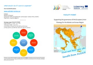 What should I do if I want to cooperate?
Visit the EUSAIR website:
www.adriatic-ionian.eu
Contact:
Republic of Slovenia
Government Office for Development and European Cohesion Policy (GODC)
Olga Abram, olga.abram@gov.si
* * * * *
Strategic project FACILITY POINT:
Project duration: 1. 5. 2016 – 31.12. 2022
Total project budget: 11.501.170 €,
of which85% co-financed from the ERDF and IPA II funds
9 Project partners (4EU Member states and 4 Non-EU countries)
Strategic project FACILITYPOINT is funded under theINTERREGV-BAdriatic-IonianCooperation Programme
2014-2020 by theEuropean Regional Development Fund (ERDF), theInstrument forPre-Accession Assistance
(IPA II) and national funds.
FACILITY POINT
Supporting the governance of the European Union
Strategy for the Adriatic and Ionian Region
 