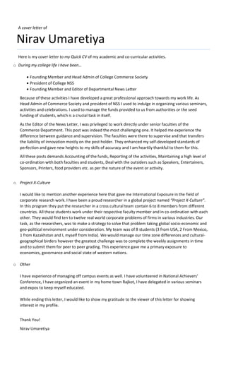 A cover letter of
Nirav Umaretiya
Here is my cover letter to my Quick CV of my academic and co-curricular activities.
o During my college life I have been…
 Founding Member and Head Admin of College Commerce Society
 President of College NSS
 Founding Member and Editor of Departmental News Letter
Because of these activities I have developed a great professional approach towards my work life. As
Head Admin of Commerce Society and president of NSS I used to indulge in organizing various seminars,
activities and celebrations. I used to manage the funds provided to us from authorities or the seed
funding of students, which is a crucial task in itself.
As the Editor of the News Letter, I was privileged to work directly under senior faculties of the
Commerce Department. This post was indeed the most challenging one. It helped me experience the
difference between guidance and supervision. The faculties were there to supervise and that transfers
the liability of innovation mostly on the post holder. They enhanced my self-developed standards of
perfection and gave new heights to my skills of accuracy and I am heartily thankful to them for this.
All these posts demands Accounting of the funds, Reporting of the activities, Maintaining a high level of
co-ordination with both faculties and students, Deal with the outsiders such as Speakers, Entertainers,
Sponsors, Printers, food providers etc. as per the nature of the event or activity.
o Project X-Culture
I would like to mention another experience here that gave me International Exposure in the field of
corporate research work. I have been a proud researcher in a global project named “Project X-Culture”.
In this program they put the researcher in a cross cultural team contain 6 to 8 members from different
countries. All these students work under their respective faculty member and in co-ordination with each
other. They would find ten to twelve real world corporate problems of firms in various industries. Our
task, as the researchers, was to make a strategy to solve that problem taking global socio-economic and
geo-political environment under consideration. My team was of 8 students (3 from USA, 2 From Mexico,
1 from Kazakhstan and I, myself from India). We would manage our time zone differences and cultural-
geographical birders however the greatest challenge was to complete the weekly assignments in time
and to submit them for peer to peer grading. This experience gave me a primary exposure to
economies, governance and social state of western nations.
o Other
I have experience of managing off campus events as well. I have volunteered in National Achievers’
Conference, I have organized an event in my home town Rajkot, I have delegated in various seminars
and expos to keep myself educated.
While ending this letter, I would like to show my gratitude to the viewer of this letter for showing
interest in my profile.
Thank You!
Nirav Umaretiya
 