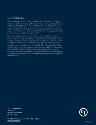 uleduneering.com
About UL EduNeering
UL EduNeering is a business line within UL Life  Health’s Business Unit. UL is a global
independent safety science company offering expertise across five key strategic businesses:
Life  Health, Product Safety, Environment, Verification Services and Enterprise Services.
UL EduNeering develops technology-driven solutions to help organizations mitigate risks,
improve business performance and establish qualification and training programs through a
proprietary, cloud-based platform, ComplianceWire®.
For more than 30 years, UL has served corporate and government customers in the
Life Science, Health Care, Energy and Industrial sectors. Our global quality and compliance
management approach integrates ComplianceWire, training content and advisory services,
enabling clients to align learning strategies with their quality and compliance objectives.
Since 1999, under a unique partnership with the FDA’s Office of Regulatory Affairs (ORA),
UL has provided the online training, documentation tracking and 21 CFR Part 11-validated
platform for ORA-U, the FDA’s virtual university. Additionally, UL maintains exclusive
partnerships with leading regulatory and industry trade organizations, including AdvaMed,
the Drug Information Association, the Personal Care Products Council and the Duke Clinical
Research Institute.
202 Carnegie Center
Suite 301
Princeton, NJ 08540
609.627.5300
UL and the UL logo are trademarks of UL LLC © 2013.
WP/12/121213/LS
 
