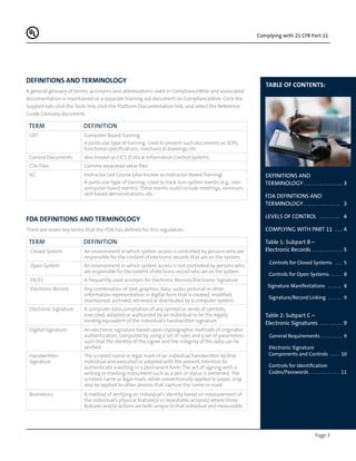 Page 3
Complying with 21 CFR Part 11
Table of Contents:
DEFINITIONS AND
TERMINOLOGY. .  .  .  .  .  .  .  .  .  .  .  .  .  . 3
FDA DEFINITIONS AND
TERMINOLOGY. .  .  .  .  .  .  .  .  .  .  .  .  .  . 3
LEVELS OF CONTROL .  .  .  .  .  .  .  .  . 4
COMPLYING WITH PART 11 .  .  . 4
Table 1: Subpart B –
Electronic Records. .  .  .  .  .  .  .  .  .  .  . 5
Controls for Closed Systems .  .  .  . 5
Controls for Open Systems. .  .  .  .  . 8
Signature Manifestations .  .  .  .  .  .  . 8
Signature/Record Linking .  .  .  .  .  .  . 9
Table 2: Subpart C –
Electronic Signatures .  .  .  .  .  .  .  .  . 9
General Requirements. .  .  .  .  .  .  .  .  . 9
Electronic Signature
Components and Controls .  .  .  . 10
Controls for Identification
Codes/Passwords. .  .  .  .  .  .  .  .  .  .  .  . 11
DEFINITIONS AND TERMINOLOGY
A general glossary of terms, acronyms and abbreviations used in ComplianceWire and associated
documentation is maintained as a separate training aid document on ComplianceWire. Click the
Support tab, click the Tools link, click the Platform Documentation link, and select the Reference
Guide Glossary document.
TERM Definition
CBT Computer Based Training
A particular type of training. Used to present such documents as SOPs,
functional specifications, mechanical drawings, etc.
Control Documents Also known as CICS (Critical Information Control System)
CSV Files Comma separated value files
ILC Instructor Led Course (also known as Instructor Based Training)
A particular type of training. Used to track non-system events (e.g., non-
computer-based events). These events could include meetings, seminars,
skill-based demonstrations, etc.
FDA DEFINITIONS AND TERMINOLOGY
There are seven key terms that the FDA has defined for this regulation.
TERM Definition
Closed System An environment in which system access is controlled by persons who are
responsible for the content of electronic records that are on the system.
Open System An environment in which system access is not controlled by persons who
are responsible for the content of electronic record who are on the system.
ER/ES A frequently used acronym for Electronic Records/Electronic Signature
Electronic Record Any combination of text, graphics, data, audio, pictorial or other
information representation in digital form that is created, modified,
maintained, archived, retrieved or distributed by a computer system.
Electronic Signature A computer data compilation of any symbol or series of symbols,
executed, adopted or authorized by an individual to be the legally
binding equivalent of the individual’s handwritten signature.
Digital Signature An electronic signature based upon cryptographic methods of originator
authentication, computed by using a set of rules and a set of parameters
such that the identity of the signer and the integrity of the data can be
verified.
Handwritten
Signature
The scripted name or legal mark of an individual handwritten by that
individual and executed or adopted with the present intention to
authenticate a writing in a permanent form. The act of signing with a
writing or marking instrument such as a pen or stylus is preserved. The
scripted name or legal mark, while conventionally applied to paper, may
also be applied to other devices that capture the name or mark.
Biometrics A method of verifying an individual’s identity based on measurement of
the individual’s physical feature(s) or repeatable action(s) where those
features and/or actions are both unique to that individual and measurable.
 