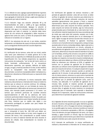 7.1.1.1 Adición en seco: agregue aproximadamente 4 gramos
de hexametafosfato de sodio por cada 100 ml de agua que se
haya agregado al material de remojo y agite para distribuir el
dispersante por todo el material.
7.1.1.2 Solución: haga una solución utilizando 40 g de
hexametafosfato de sodio y 1,000 g de agua destilada,
desionizada o desmineralizada. Agregue la solución al
material, más agua si es necesario y agite para distribuir el
dispersante por todo el material. La solución debe tener
menos de una semana de antigüedad y debe mezclarse o
agitarse bien antes de usarla. La fecha de preparación debe
indicarse en la botella o en un registro.
NOTA 5: las soluciones de esta sal, si son ácidas, revierten
lentamente o se hidrolizan de nuevo a la forma de ortofosfato,
con la consiguiente disminución de la acción dispersiva.
8. Preparación del aparato.
8.1 Verificación de los tamices: antes del uso inicial, evalúe
cada tamiz para determinar el estado general de la tela
metálica como se especifica en el Método de prueba uno de la
Especificación E11. Ese método proporciona las siguientes
instrucciones de evaluación, "ver la tela del tamiz contra un
fondo iluminado uniformemente. Si se encuentran
desviaciones aparentes, por ejemplo, defectos de tejido,
arrugas, arrugas y materias extrañas en la tela, la tela metálica
(tamiz) es inaceptable". Esta evaluación debe estar
documentada. Los tamices inaceptables deben reemplazarse y
desecharse o devolverse al fabricante para su reparación (tela
metálica).
8.1.1 Intervalo de verificación: la misma evaluación debe
realizarse y documentarse a intervalos de 6 meses en todos los
tamices que se colocan en servicio continuo. Sin embargo,
para los tamices que tienen un uso limitado de menos de
aproximadamente 1.000 análisis de tamices por intervalo de 6
meses, este intervalo puede aumentarse a 12 meses. Los
tamices que contienen partículas de suciedad excesiva
(aproximadamente el 10% de las aberturas del tamiz
contienen partículas) deben limpiarse a fondo. Se puede usar
un baño de agua ultrasónico para limpiar tamaños de tamices
más finos, mientras que un cepillo más rígido o una
herramienta puntiaguda se pueden usar para limpiar los
tamices más gruesos.
8.1.2 Durante cada proceso de tamizado, los tamices más finos
que e incluyendo el tamiz No. 100 (150 μm) deben ser
revisados para detectar daños en la tela, como rasgado en el
contacto del marco. Esta comprobación se puede realizar
mientras se retira el material retenido del tamiz durante el
proceso de cribado. Esta comprobación no necesita ser
documentada.
8.2 Verificación del agitador de tamices mecánico y del
período de agitación estándar: antes del uso inicial, se debe
verificar el agitador de tamices mecánico para determinar la
minuciosidad del cribado utilizando conjuntos de tamices
aplicables (generalmente más gruesos y finos) y material
representativo. Además, el período de agitación estándar se
determinará para cada conjunto de tamices aplicable. Para
cada conjunto de tamices de tamaño, siga las instrucciones
proporcionadas para el tamizado de un solo tamiz (ver 11.4).
Use suficiente material (espécimen) de masa conocida (g o kg)
de modo que cada tamiz del conjunto, excepto uno o dos,
tenga algo de material retenido pero no se sobrecargue el
tamiz. Agitar el juego de tamices durante diez minutos con el
agitador mecánico. Al finalizar la agitación mecánica,
comience con el tamaño de tamiz más grande y coloque la tapa
ajustada sobre el tamiz y la bandeja debajo. Agite cada tamiz a
mano, durante aproximadamente un minuto, utilizando el
procedimiento de agitación de la mano (consulte 8.2.3). Para
cada tamiz, determine la masa de material retenido en el tamiz
y en la bandeja, al 0.01 g más cercano o una parte en 1,000, la
que sea mayor. La proporción de la masa del material en la
bandeja con respecto a la masa de la muestra multiplicada por
100 para cada tamiz deberá ser inferior al 0.5% (ver Nota 6). Si
todas las relaciones son inferiores al 0,5%, el agitador de
tamices con un período de agitación de 10 minutos es
adecuado y se utilizará como el período de agitación estándar
para ese conjunto de tamices. Si cualquier proporción es igual
o superior a 0.5%, repita el proceso usando un período de
agitación de 15 minutos. Si este período de agitación cumple
con el criterio anterior, entonces se usará como el período de
agitación estándar para ese conjunto de tamices, a menos que
se verifique que un período de agitación corto, como 12
minutos, sea adecuado. Si el período de agitación de 15
minutos falla, pruebe el máximo período de agitación
permitido de 20 minutos. Si el período de agitación de 20
minutos falla, el agitador de tamiz mecánico se considerará
inadecuado para el tamizado. Será reparado o desechado.
Después de la reparación, repita las instrucciones anteriores
para determinar el período de agitación estándar.
8.2.1 Agitador de tamiz mecánico grande: si se usa un agitador
de tamiz mecánico más grande para agitar diámetros grandes
(más de 200 mm u 8 in.) O juegos de tamices rectangulares y
no es posible agitar las manos, entonces transfiera el material
retenido en incrementos apropiados a 200 mm u 8 pulgadas
Tamiz de diámetro de igual designación de tamiz, con tapa y
bandeja, y agitar durante un minuto. Siga las instrucciones
proporcionadas anteriormente para determinar el período de
agitación estándar para cada conjunto de tamices.
8.2.2 Intervalo de verificación: la misma verificación se
realizará y documentará a intervalos de 12 meses para cada
 