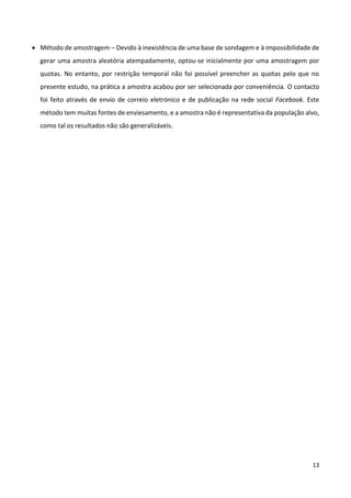 13
 Método de amostragem – Devido à inexistência de uma base de sondagem e à impossibilidade de
gerar uma amostra aleatória atempadamente, optou-se inicialmente por uma amostragem por
quotas. No entanto, por restrição temporal não foi possível preencher as quotas pelo que no
presente estudo, na prática a amostra acabou por ser selecionada por conveniência. O contacto
foi feito através de envio de correio eletrónico e de publicação na rede social Facebook. Este
método tem muitas fontes de enviesamento, e a amostra não é representativa da população alvo,
como tal os resultados não são generalizáveis.
 