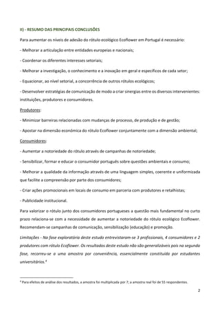 2
II) - RESUMO DAS PRINCIPAIS CONCLUSÕES
Para aumentar os níveis de adesão do rótulo ecológico Ecoflower em Portugal é necessário:
- Melhorar a articulação entre entidades europeias e nacionais;
- Coordenar os diferentes interesses setoriais;
- Melhorar a investigação, o conhecimento e a inovação em geral e específicos de cada setor;
- Equacionar, ao nível setorial, a concorrência de outros rótulos ecológicos;
- Desenvolver estratégias de comunicação de modo a criar sinergias entre os diversos intervenientes:
instituições, produtores e consumidores.
Produtores:
- Minimizar barreiras relacionadas com mudanças de processo, de produção e de gestão;
- Apostar na dimensão económica do rótulo Ecoflower conjuntamente com a dimensão ambiental;
Consumidores:
- Aumentar a notoriedade do rótulo através de campanhas de notoriedade;
- Sensibilizar, formar e educar o consumidor português sobre questões ambientais e consumo;
- Melhorar a qualidade da informação através de uma linguagem simples, coerente e uniformizada
que facilite a compreensão por parte dos consumidores;
- Criar ações promocionais em locais de consumo em parceria com produtores e retalhistas;
- Publicidade institucional.
Para valorizar o rótulo junto dos consumidores portugueses a questão mais fundamental no curto
prazo relaciona-se com a necessidade de aumentar a notoriedade do rótulo ecológico Ecoflower.
Recomendam-se campanhas de comunicação, sensibilização (educação) e promoção.
Limitações - Na fase exploratória deste estudo entrevistaram-se 3 profissionais, 4 consumidores e 2
produtores com rótulo Ecoflower. Os resultados deste estudo não são generalizáveis pois na segunda
fase, recorreu-se a uma amostra por conveniência, essencialmente constituída por estudantes
universitários.4
4
Para efeitos de análise dos resultados, a amostra foi multiplicada por 7; a amostra real foi de 55 respondentes.
 
