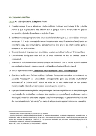 3
III) -ESTUDO EXPLORATÓRIO
FASE I - Na fase exploratória, os objetivos foram:
1) Perceber porque é que a adesão ao rótulo ecológico Ecoflower em Portugal é tão reduzida:
porque é que os produtores não aderem mais e porque é que a maior parte das pessoas
(consumidores) ainda não conhece o rótulo Ecoflower.
2) Identificar medidas para promover o rótulo Ecoflower em Portugal: (2.1) ações locais e eventuais
mudanças; (2.2) ações que poderão ter um impacto maior, especificamente ações dirigidas aos
produtores e/ou aos consumidores. Consideraram-se três grupos de intervenientes para as
entrevistas em profundidade:
a) Representantes de empresas com produtos ou serviços com rótulo Ecoflower (2 entrevistas);
b) Consumidores portugueses com mais de 18 anos residentes na área da Grande Lisboa (4
entrevistas);
c) Profissionais com conhecimento sobre questões relacionadas com o rótulo, especificamente,
com conhecimento sobre os processos de certificação em Portugal (3 entrevistas).
Em relação à primeira questão, a adesão ao rótulo Ecoflower é ainda reduzida porque:
 O projeto é ambicioso – O rótulo ecológico Ecoflower é um projeto ambicioso e complexo na sua
aparente “roupagem” de simplicidade, principalmente pelo seu âmbito multicritério5,
multissetorial6 e transnacional7. Apesar de mais de 20 anos decorrentes da sua primeira
implementação, há ainda um percurso de aprendizagem a percorrer.
 O projeto necessita de um período de aprendizagem – Houve um período inicial de aprendizagem
e articulação das instituições envolvidas, dos produtores, associações de produtores e outras
instituições, desde que o rótulo foi lançado. Esse período prolongou-se, provavelmente para além
das expetativas iniciais, “atrasando” os níveis de adesão e notoriedade inicialmente esperados.
5
Abrange todos os efeitos e todo o ciclo de vida do produto
6
Aplica-se a todas as categorias de produto exceto os produtos alimentares, as bebidas, os produtos farmacêuticos, os
dispositivos médicos definidos pela Diretiva 93/42/CEE, as substâncias ou preparações classificadas como perigosas nos
termos das Diretivas 67/548/CEE e 1999/45/CEE e os produtos fabricados por processos suscetíveis de prejudicar de
forma significativa o ser humano e/ou o ambiente
7
Aplica-se a todos os países da EU, Liechtenstein e Islândia
 