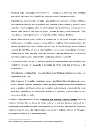 4
 O projeto exige a articulação entre instituições – É necessária a articulação entre entidades
europeias e nacionais e a coordenação dos interesses setoriais de diferentes países.
 O projeto exige conhecimento e inovação – Os procedimentos técnicos ao nível da certificação
são específicos para cada setor e envolvem todo o ciclo de vida do produto, o que torna muito
exigente a implementação do rótulo em termos globais. Há, naturalmente, a necessidade de um
enorme investimento ao nível do conhecimento, da alteração de processos e da inovação. Todos
esses desafios acabam por interferir na rapidez de adesão e atribuição do rótulo.
 Existe concorrência de outros rótulos – A existência de outros rótulos ecológicos (alguns já
implantados no mercado e outros que vão surgindo) e a exigência de standards em alguns dos
setores abrangidos pelo rótulo Ecoflower, tem sido mais um desafio ao nível setorial. Veja-se o
exemplo do setor têxtil em que o rótulo Ecoflower convive com outros rótulos fortemente
implantados em vários mercados, como por exemplo o Oeko-tex standard 100, um rótulo de
carácter mais abrangente e o rótulo GOTS – Global Organic Textile Standard.8
 A Comunicação tem sido fraca – Apesar de algumas iniciativas pontuais, não tem havido uma
verdadeira estratégia de divulgação e promoção do rótulo junto dos produtores e dos
consumidores.
 O projeto exige vontade política – Tal parece não se ter verificado ao longo dos anos desde a sua
implementação em 1992.
 Falta de estudos de mercado e investigação sobre as questões diretamente relacionadas com o
rótulo Ecoflower – Estudos de mercado isentos que permitam detetar mercados com potencial
para os produtos certificados, nichos de mercado e potencial para a valorização do rótulo
Ecoflower, considerando as componentes ambiental e económica poderão contribuir para
aumentar a adesão ao rótulo.
Em relação à segunda questão, ou seja, às medidas para promover o rótulo Ecoflower, apesar de
existirem incertezas face ao futuro do rótulo Ecoflower e enormes desafios, recomenda-se a
implementação de uma estratégia de comunicação focada nos principais intervenientes, produtores
e consumidores. Em termos de medidas futuras para promover o rótulo Ecoflower em Portugal, o
estudo permitiu identificar as seguintes questões:
8
Para informação mais detalhada sobre este exemplo, consultar estudo exploratório
 