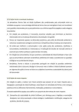 5
(2.1) Ações locais e eventuais mudanças
As perspetivas futuras face ao rótulo Ecoflower são condicionadas pela articulação entre as
entidades europeias e uma estratégia definida de forma clara ao nível global e local, em simultâneo
com questões relacionadas com os procedimentos e os critérios específicos exigidos a cada categoria
de produtos.
 Em relação aos produtores, é necessário encontrar soluções que minimizem as barreiras
relacionadas com as mudanças de processo, de produção e de gestão.
 Parece ser importante apostar na dimensão económica, para além da dimensão ambiental e
comunicar as potenciais vantagens económicas e competitivas dessa mudança aos empresários.
 Há ainda que melhorar a comunicação e criar ações junto dos produtores, retalhistas e
consumidores, envolvendo-os e motivando-os. A realização de estudos de mercado setoriais é
essencial para melhor conhecer o potencial dos mercados.
 Em relação aos consumidores, há que aumentar a notoriedade do rótulo Ecoflower e fazer com
que os consumidores valorizem os benefícios ambientais de modo a considerarem as questões
ecológicas na sua decisão de compra.
 Sensibilizar, formar e educar o consumidor português em relação às questões ambientais
relacionadas com o consumo, divulgar e comunicar mais e melhor o rótulo Ecoflower parecem
ser algumas das ações a tomar no futuro se o objetivo é aumentar a notoriedade do rótulo junto
do consumidor.
(2.2) Ações de maior impacto
Em relação às ações a realizar num futuro próximo que possam ter um maior impacto para a
divulgação e promoção do rótulo Ecoflower, estas devem ser articuladas de forma a criar sinergias
positivas entre os diferentes intervenientes, instituições, produtores e consumidores.
O estudo exploratório ajudou-nos a definir um conjunto de alternativas de maior impacto:
(i) Campanhas de notoriedade do rótulo Ecoflower com destaque para o logótipo e associações
desejáveis, tais como associação a rótulo ecológico, credibilidade e certificação, categorias de
produtos, decisão de compra;
 