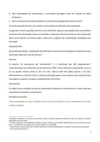 7
 Que necessidades de comunicação o consumidor português sente em relação ao rótulo
Ecoflower?
 Que características do rótulo Ecoflower o consumidor português pode valorizar mais?
A primeira questão permitir-nos-á avaliar a necessidade de campanhas de notoriedade.
A segunda e terceira questões permitir-nos-ão identificar algumas necessidades dos consumidores
em termos de informação e quais os conteúdos a selecionar prioritariamente (os mais valorizados
pelos consumidores) em futuras ações, sejam com o objetivo de sensibilização, divulgação ou/e
promoção.
População-alvo
No estudo quantitativo, a população-alvo definida foi: consumidores portugueses residentes na área
da Grande Lisboa com mais de 18 anos10.
Amostra
A amostra, foi selecionada por conveniência11 e é constituída por 385 respondentes12,
maioritariamente por elementos do sexo feminino (73%). A faixa etária dos respondentes situa-se,
na sua grande maioria, entre os 18 e 54 anos. Apenas 3,6% tem idade superior a 55 anos.
Relativamente ao nível de ensino, a amostra contempla apenas consumidores com nível de ensino
secundário ou superior completo, respetivamente, 15% e 85%.
Questionário
Os dados foram recolhidos através de questionário realizado na Internet sendo a maior parte dos
respondentes estudantes universitários.
Principais Conclusões
Fraca notoriedade do rótulo Ecoflower tanto em termos absolutos como comparando com outros
rótulos ecológicos.
resultados analisados, fá-lo-emos para facilitar a leitura do texto devendo considerar-se que nos estamos a cingir à
população-alvo em estudo.
10
Inclui as seguintes municipalidades: Amadora, Cascais, Lisboa, Loures, Mafra, Odivelas, Oeiras, Sintra e Vila Franca de
Xira. A sua dimensão, de acordo com os Censos 2001, é de 1.167.833.
11
Recomenda-se novo estudo com amostra aleatória ou, tal não sendo possível, a sleção de uma amostra por quotas.
12
55 respondentes reais X 7
 