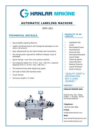  Round Bottle Labeling Machine
 Labels cylindrical,square and hexagonal packages on one
side or all-around.
 Easy adjustments by the hand wheels and numerators.
 No change parts required for different shapes/ sizes of
packages.
 Quick change –over from one product another.
 Can dispense labels min. 8 mm- max. 128 mm ( optional
dispense form in. 8 mm- max. 248 mm )
 20 meters/minute label dispensing speed
 All made of AISI 304 stainless steel
 Touch-Screen
 Conveyor length is 3 meter
TECHNICAL DETAILS
EMY-201
AUTOMATIC LABELING MACHINE
PRODUCTS TO BE
LABELED
 Vegetable Oils
 Juices
 Marmelade/Cream
 Paint/Solvent
 Chemical Oils
 Shampoo/Detergent
 Liquid Soaps
 Cleaning Agents
 Lotion/Solution
 Medical Products
 Liquid Fertilizers
 Acidic Products
CONTACT
HANLAR MAKINE SAN.
Dudullu Org. San. Sitesi,
A Blok, Y. Dudullu, 34776
Ümraniye/İstanbul
Telephone:
+90 533 650 4800
E-Mail:
info@hanlarmakine.com
Web:
www.hanlarfillingmachine.com
www.hanlarmakine.com
“QUALITY ISNOT A
DESTINATION,
BUT A LONG
JOURNEY.”
 