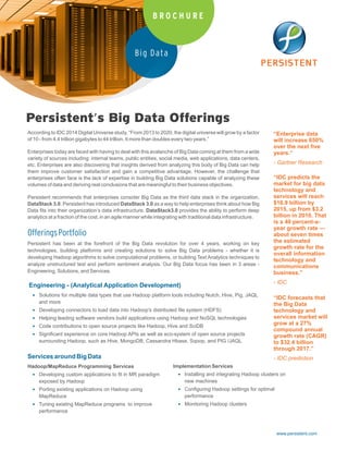 www.persistent.com
Big Data
B R O C H U R E
Persistent’s Big Data Offerings
“Enterprise data
will increase 650%
over the next five
years.“
- Gartner Research
“IDC predicts the
market for big data
technology and
services will reach
$16.9 billion by
2015, up from $3.2
billion in 2010. That
is a 40 percent-a-
year growth rate —
about seven times
the estimated
growth rate for the
overall information
technology and
communications
business.”
- IDC
“IDC forecasts that
the Big Data
technology and
services market will
grow at a 27%
compound annual
growth rate (CAGR)
to $32.4 billion
through 2017.”
- IDC prediction
According to IDC 2014 Digital Universe study, “From 2013 to 2020, the digital universe will grow by a factor
of 10 - from 4.4 trillion gigabytes to 44 trillion. It more than doubles every two years.”
Enterprises today are faced with having to deal with this avalanche of Big Data coming at them from a wide
variety of sources including: internal teams, public entities, social media, web applications, data centers,
etc. Enterprises are also discovering that insights derived from analyzing this body of Big Data can help
them improve customer satisfaction and gain a competitive advantage. However, the challenge that
enterprises often face is the lack of expertise in building Big Data solutions capable of analyzing these
volumes of data and deriving real conclusions that are meaningful to their business objectives.
Persistent recommends that enterprises consider Big Data as the third data stack in the organization,
DataStack 3.0. Persistent has introduced DataStack 3.0 as a way to help enterprises think about how Big
Data fits into their organization’s data infrastructure. DataStack3.0 provides the ability to perform deep
analytics at a fraction of the cost, in an agile manner while integrating with traditional data infrastructure.
OfferingsPortfolio
Persistent has been at the forefront of the Big Data revolution for over 4 years, working on key
technologies, building platforms and creating solutions to solve Big Data problems - whether it is
developing Hadoop algorithms to solve computational problems, or building Text Analytics techniques to
analyze unstructured text and perform sentiment analysis. Our Big Data focus has been in 3 areas -
Engineering, Solutions, and Services.
Engineering - (Analytical Application Development)
 Solutions for multiple data types that use Hadoop platform tools including Nutch, Hive, Pig, JAQL
and more
 Developing connectors to load data into Hadoop's distributed file system (HDFS)
 Helping leading software vendors build applications using Hadoop and NoSQL technologies
 Code contributions to open source projects like Hadoop, Hive and SciDB
 Significant experience on core Hadoop APIs as well as eco-system of open source projects
surrounding Hadoop, such as Hive, MongoDB, Cassandra Hbase, Sqoop, and PIG /JAQL
Services around Big Data
Hadoop/MapReduce Programming Services
 Developing custom applications to fit in MR paradigm
exposed by Hadoop
 Porting existing applications on Hadoop using
MapReduce
 Tuning existing MapReduce programs to improve
performance
Implementation Services
 Installing and integrating Hadoop clusters on
new machines
 Configuring Hadoop settings for optimal
performance
 Monitoring Hadoop clusters
 