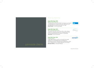 pinnacle clients
www.pinnacle-online.com
What our clients say
Sage 200 & Sage CRM
Biobest Laboratories Ltd
“Pinnacle has cut the time taken to produce our invoices
considerably from a three or four day exercise to just
one day which is critical in this day and age.”
David Ferrier - Financial Manager
Sage 200 & Sage CRM
ASE Corporate Eyecare Ltd
“Pinnacle have built a lot of trust with us, they always
answer our queries promptly and professionally. The
back-up they provide to our system is invaluable.”
Jane Kent - Financial Director
Sage 200 & Sage CRM
Romans Group
“Sage 200 provides us with an innovative yet stable
platform for consolidating and managing our
expanding business, while Pinnacle maximise the value
of our investment as a trusted extension of our team.”
Michael Palmer – Financial Director
 