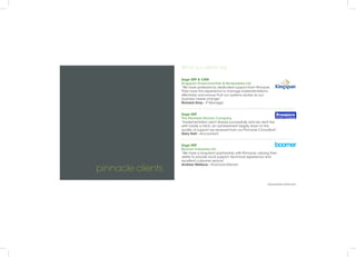 pinnacle clients
What our clients say
Sage ERP & CRM
Kingspan Environmentals & Renewables Ltd
“We have professional, dedicated support from Pinnacle.
They have the experience to manage implementations
effectively and ensure that our systems evolve as our
business needs change.”
Richard Gray - IT Manager
Sage ERP
The Premiere Kitchen Company
“Implementation went ahead successfully and we went live
with hardly a hitch; an achievement largely down to the
quality of support we received from our Pinnacle Consultant.”
Gary Holt - Accountant
Sage ERP
Boomer Industries Ltd
“We have a long-term partnership with Pinnacle, valuing their
ability to provide local support, technical experience and
excellent customer service”
Andrew Wallace - Financial Director
www.pinnacle-online.com
 