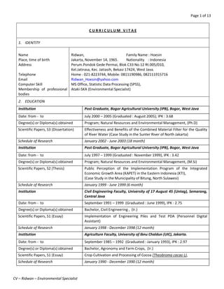 Page 1 of 13
CV – Ridwan – Environmental Specialist
C U R R I C U L U M V I T A E
1. IDENTITY
Name
Place, time of birth
Address
Telephone
Email
Computer Skill
Membership of professional
bodies
Ridwan, Family Name : Hoesin
Jakarta, November 14, 1965. Nationality : Indonesia
Perum.Pondok Gede Permai, Blok C33 No.12 Rt.005/010,
Kel.Jatirasa, Kec. Jatiasih, Bekasi 17424, West Java.
Home : 021-8223744, Mobile: 0811190986, 082111915716
Ridwan_Hoesin@yahoo.com
MS Office, Statistic Data Processing (SPSS),
Ataki-SKA (Environmental Specialist)
2. EDUCATION
Institution Post Graduate, Bogor Agricultural University (IPB), Bogor, West Java
Date: from - to July 2000 – 2005 (Graduated : August 2005); IPK : 3.68
Degree(s) or Diploma(s) obtained Program; Natural Resources and Environmental Management, (Ph.D)
Scientific Papers, S3 (Dissertation) Effectiveness and Benefits of the Combined Material Filter for the Quality
of River Water (Case Study in the Sunter River of North Jakarta)
Schedule of Research January 2002 - June 2003 (18 month)
Institution Post Graduate, Bogor Agricultural University (IPB), Bogor, West Java
Date: from - to July 1997 – 1999 (Graduated : November 1999), IPK : 3.42
Degree(s) or Diploma(s) obtained Program; Natural Resources and Environmental Management, (M.Si)
Scientific Papers, S2 (Thesis) Public Perception of the Implementation Program of the Integrated
Economic Growth Area (KAPET) in the Eastern Indonesia (KTI),
(Case Study in the Municipality of Bitung, North Sulawesi)
Schedule of Research January 1999 - June 1999 (6 month)
Institution Civil Engineering Faculty, University of 17 August 45 (Untag), Semarang,
Central Java
Date: from - to September 1991 – 1999 (Graduated : June 1999), IPK : 2.75
Degree(s) or Diploma(s) obtained Bachelor, Civil Engineering , (Ir.)
Scientific Papers, S1 (Essay) Implementation of Engineering Piles and Test PDA (Personnel Digital
Assistant)
Schedule of Research January 1998 - December 1998 (12 month)
Institution Agriculture Faculty, University of Ibnu Chaldun (UIC), Jakarta.
Date: from - to September 1985 – 1992 (Graduated : January 1993), IPK : 2.97
Degree(s) or Diploma(s) obtained Bachelor, Agronomy and Farm Crops, (Ir.)
Scientific Papers, S1 (Essay) Crop Cultivation and Processing of Cocoa (Theobroma cacao L),
Schedule of Research January 1990 - December 1990 (12 month)
 