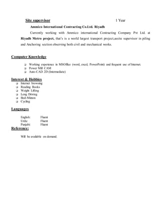 Site supervisor 1 Year
Ammico International Contracting Co.Ltd. Riyadh
Currently working with Ammico international Contracting Company Pvt Ltd. at
Riyadh Metro project, that’s is a world largest transport project,assite supervisor in piling
and Anchoring section observing both civil and mechanical works.
Computer Knowledge
 Working experience in MSOffice (word, excel, PowerPoint) and frequent use of Internet.
 Power Mill CAM
 Auto-CAD 2D (Intermediate)
Interest & Hobbies
 Internet browsing
 Reading Books
 Weight Lifting
 Long Driving
 Bed-Minton
 Cycling
Languages
English: Fluent
Urdu: Fluent
Punjabi: Fluent
Reference:
Will be available on demand.
 