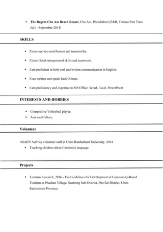  The Regent Cha Am Beach Resort, Cha Am, Phetchaburi (F&B, Trainee/Part Time
July - September 2014)
SKILLS
 I have service mind honest and trustworthy.
 I have Good interpersonal skills and teamwork.
 I am proficient in both oral and written communication in English.
 I can written and speak basic Khmer.
 I am proficiency and expertise in MS Office: Word, Excel, PowerPoint
INTERESTS AND HOBBIES
 Competitive Volleyball player.
 Arts and Culture.
Volunteer
ASAEN Activity volunteer staff at Ubon Ratchathani University, 2014
 Teaching children about Cambodia language.
Projects
 Tourism Research, 2016 - The Guidelines for Development of Community-Based
Tourism in Phachan Village, Samrong Sub-District, Pho Sai District, Ubon
Ratchathani Province.
 