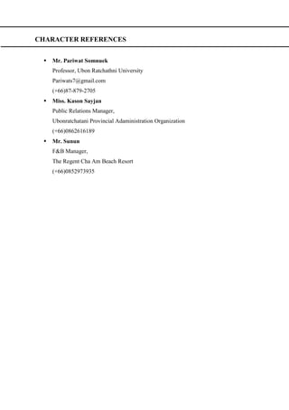 CHARACTER REFERENCES
 Mr. Pariwat Somnuek
Professor, Ubon Ratchathni University
Pariwats7@gmail.com
(+66)87-879-2705
 Miss. Kason Sayjan
Public Relations Manager,
Ubonratchatani Provincial Adaministration Organization
(+66)0862616189
 Mr. Sunun
F&B Manager,
The Regent Cha Am Beach Resort
(+66)0852973935
 