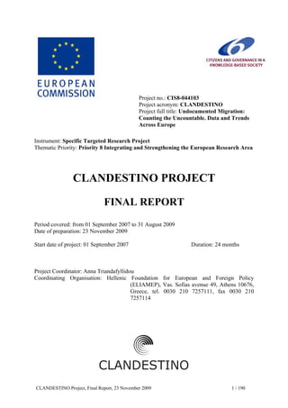 CLANDESTINO Project, Final Report, 23 November 2009 1 / 190
Project no.: CIS8-044103
Project acronym: CLANDESTINO
Project full title: Undocumented Migration:
Counting the Uncountable. Data and Trends
Across Europe
Instrument: Specific Targeted Research Project
Thematic Priority: Priority 8 Integrating and Strengthening the European Research Area
CLANDESTINO PROJECT
FINAL REPORT
Period covered: from 01 September 2007 to 31 August 2009
Date of preparation: 23 November 2009
Start date of project: 01 September 2007 Duration: 24 months
Project Coordinator: Anna Triandafyllidou
Coordinating Organisation: Hellenic Foundation for European and Foreign Policy
(ELIAMEP), Vas. Sofias avenue 49, Athens 10676,
Greece, tel. 0030 210 7257111, fax 0030 210
7257114
 